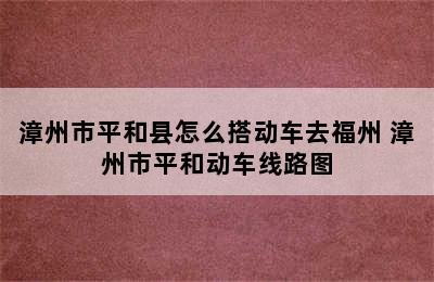 漳州市平和县怎么搭动车去福州 漳州市平和动车线路图